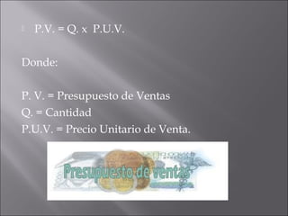  P.V. = Q. x  P.U.V.
Donde:
P. V. = Presupuesto de Ventas
Q. = Cantidad
P.U.V. = Precio Unitario de Venta.
 