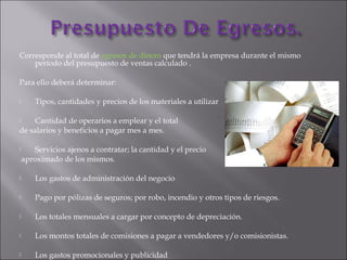Corresponde al total de egresos de dinero que tendrá la empresa durante el mismo
período del presupuesto de ventas calculado .
Para ello deberá determinar:
 Tipos, cantidades y precios de los materiales a utilizar
 Cantidad de operarios a emplear y el total
de salarios y beneficios a pagar mes a mes.
 Servicios ajenos a contratar; la cantidad y el precio
aproximado de los mismos.
 Los gastos de administración del negocio
 Pago por pólizas de seguros; por robo, incendio y otros tipos de riesgos.
 Los totales mensuales a cargar por concepto de depreciación.
 Los montos totales de comisiones a pagar a vendedores y/o comisionistas.
 Los gastos promocionales y publicidad
 