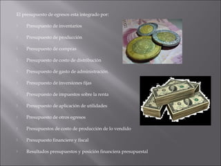 El presupuesto de egresos esta integrado por:
 Presupuesto de inventarios
 Presupuesto de producción
 Presupuesto de compras
 Presupuesto de costo de distribución
 Presupuesto de gasto de administración.
 Presupuesto de inversiones fijas
 Presupuesto de impuestos sobre la renta
 Presupuesto de aplicación de utilidades
 Presupuesto de otros egresos
 Presupuestos de costo de producción de lo vendido
 Presupuesto financiero y fiscal
 Resultados presupuestos y posición financiera presupuestal
 