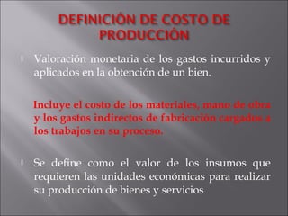  Valoración monetaria de los gastos incurridos y
aplicados en la obtención de un bien.
Incluye el costo de los materiales, mano de obra
y los gastos indirectos de fabricación cargados a
los trabajos en su proceso.
 Se define como el valor de los insumos que
requieren las unidades económicas para realizar
su producción de bienes y servicios
 
