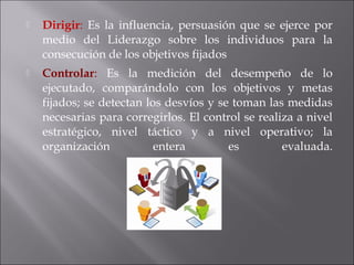  Dirigir: Es la influencia, persuasión que se ejerce por
medio del Liderazgo sobre los individuos para la
consecución de los objetivos fijados
 Controlar: Es la medición del desempeño de lo
ejecutado, comparándolo con los objetivos y metas
fijados; se detectan los desvíos y se toman las medidas
necesarias para corregirlos. El control se realiza a nivel
estratégico, nivel táctico y a nivel operativo; la
organización entera es evaluada.
 