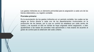 Los gastos indirectos es un elemento primordial para la asignación a cada uno de los
bienes elaborados y su registro contable.
Prorrateo primario:
Es la acumulación de los gastos indirectos en un periodo contable, los cuales se les
asigna en forma directa a cada uno de los departamentos involucrados en la
producción de los bienes, por lo que su control se establece por cada centro de
costos y de acuerdo al sitio en donde se haya originado dicha asignación, o bien
ajustándose a las bases de prorrateo mas aproximado o mas exacto de acuerdo al
grado de control para la obtención del costo unitario.
 