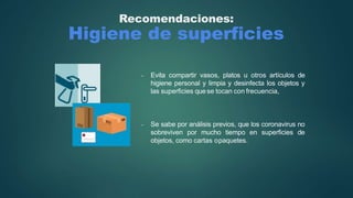 Recomendaciones:
Higiene de superficies
- Evita compartir vasos, platos u otros artículos de
higiene personal y limpia y desinfecta los objetos y
las superficies quese tocan con frecuencia,
- Se sabe por análisis previos, que los coronavirus no
sobreviven por mucho tiempo en superficies de
objetos, como cartas opaquetes.
 