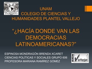 UNAM
COLEGIO DE CIENCIAS Y
HUMANIDADES PLANTEL VALLEJO
“¿HACÍA DONDE VAN LAS
DEMOCRACIAS
LATINOAMERICANAS?”
ESPINOSA MONDRAGÓN BRENDA XCARET
CIENCIAS POLÍTICAS Y SOCIALES GRUPO 606
PROFESORA MARIANA RAMÍREZ GÓMEZ
 