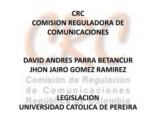 CRC COMISION REGULADORA DE COMUNICACIONES DAVID ANDRES PARRA BETANCUR  JHON JAIRO GOMEZ RAMIREZ LEGISLACION UNIVERSIDAD CATOLICA DE PEREIRA 