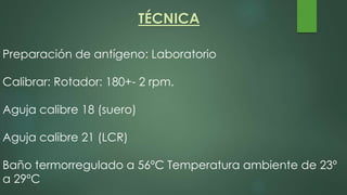 Preparación de antígeno: Laboratorio
Calibrar: Rotador: 180+- 2 rpm.
Aguja calibre 18 (suero)
Aguja calibre 21 (LCR)
Baño termorregulado a 56ºC Temperatura ambiente de 23º
a 29ºC
TÉCNICA
 
