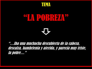 TEMA
“LA POBREZA”
“…Iba una muchacha descubierta de la cabeza,
descalza, hambrienta y aterida, y parecía muy triste,
la pobre…”
 