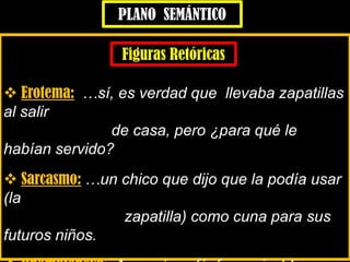  Erotema: …sí, es verdad que llevaba zapatillas
al salir
de casa, pero ¿para qué le
habían servido?
 Sarcasmo: …un chico que dijo que la podía usar
(la
zapatilla) como cuna para sus
futuros niños.
PLANO SEMÁNTICO
Figuras Retóricas
 