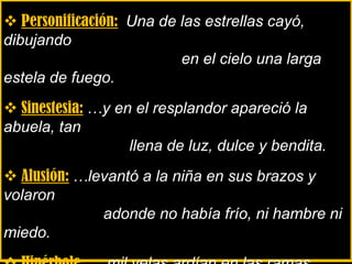  Personificación: Una de las estrellas cayó,
dibujando
en el cielo una larga
estela de fuego.
 Sinestesia: …y en el resplandor apareció la
abuela, tan
llena de luz, dulce y bendita.
 Alusión: …levantó a la niña en sus brazos y
volaron
adonde no había frío, ni hambre ni
miedo.
 
