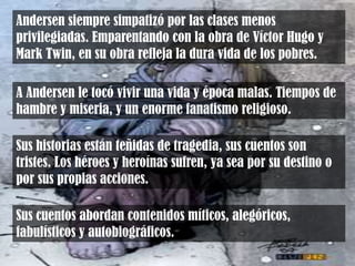 Andersen siempre simpatizó por las clases menos
privilegiadas. Emparentando con la obra de Víctor Hugo y
Mark Twin, en su obra refleja la dura vida de los pobres.
A Andersen le tocó vivir una vida y época malas. Tiempos de
hambre y miseria, y un enorme fanatismo religioso.
Sus cuentos abordan contenidos míticos, alegóricos,
fabulísticos y autobiográficos.
Sus historias están teñidas de tragedia, sus cuentos son
tristes. Los héroes y heroínas sufren, ya sea por su destino o
por sus propias acciones.
 