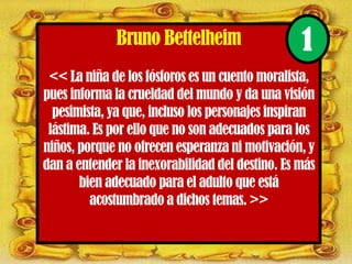 Bruno Bettelheim
<< La niña de los fósforos es un cuento moralista,
pues informa la crueldad del mundo y da una visión
pesimista, ya que, incluso los personajes inspiran
lástima. Es por ello que no son adecuados para los
niños, porque no ofrecen esperanza ni motivación, y
dan a entender la inexorabilidad del destino. Es más
bien adecuado para el adulto que está
acostumbrado a dichos temas. >>
1
 