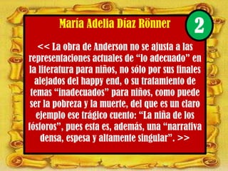 María Adelia Díaz Rönner
<< La obra de Anderson no se ajusta a las
representaciones actuales de “lo adecuado” en
la literatura para niños, no sólo por sus finales
alejados del happy end, o su tratamiento de
temas “inadecuados” para niños, como puede
ser la pobreza y la muerte, del que es un claro
ejemplo ese trágico cuento: “La niña de los
fósforos”, pues esta es, además, una “narrativa
densa, espesa y altamente singular”. >>
2
 