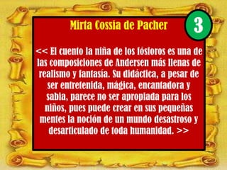 Mirta Cossia de Pacher
<< El cuento la niña de los fósforos es una de
las composiciones de Andersen más llenas de
realismo y fantasía. Su didáctica, a pesar de
ser entretenida, mágica, encantadora y
sabia, parece no ser apropiada para los
niños, pues puede crear en sus pequeñas
mentes la noción de un mundo desastroso y
desarticulado de toda humanidad. >>
3
 