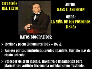 SITUACIÓN
DEL TEXTO
AUTOR:
HANS C. ANDERSEN
OBRA:
LA NIÑA DE LOS FÓSFOROS
(1845)
DATOS BIOGRÁFICOS:
 Escritor y poeta (Dinamarca 1805 – 1875).
 Famoso por sus muchísimos cuentos infantiles. Escribió más de
ciento ochenta.
 Poseedor de gran ingenio, inventiva e imaginación para
plasmar con artificio ficcional la realidad como trasfondo.
 