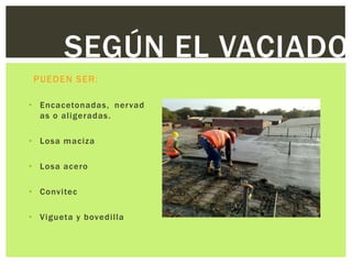 SEGÚN EL VACIADO
 PUEDEN SER:

• Encacetonadas, ner vad
  as o aligeradas.

• Losa maciza

• Losa acero

• Convitec

• Vigueta y bovedilla
 