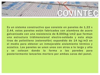 COVINTEC
Es un sistema constructivo que consiste en paneles de 1 ,22 x
2,44, estos paneles están fabricados con alambres de acero
galvanizado con una resistencia de 8,000kg/cm2 que forman
una estructura tridimensional electro-soldada y esta aloja
tiras de polietileno (estereofón) expandido de 14 kg/m3 en
el medio para obtener un inmejorable aislamiento térmico y
acústico. Los paneles se unen unos con otros a lo largo y alto
y se colocan dando la forma a las paredes para
posteriormente lanzarles mortero por ambas caras del panel.
 