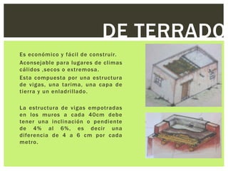 DE TERRADO
Es económico y fácil de construir.
Aconsejable para lugares de climas
cálidos ,secos o extremosa.
Esta compuesta por una estructura
de vigas, una tarima, una capa de
tierra y un enladrillado.

La estructura de vigas empotradas
en los muros a cada 40cm debe
tener una inclinación o pendiente
de 4% al 6%, es decir una
diferencia de 4 a 6 cm por cada
metro.
 