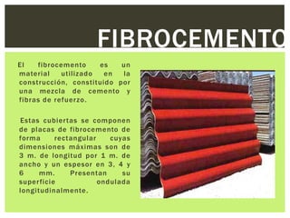 FIBROCEMENTO
El   fibrocemento     es   un
material    utilizado  en  la
construcción, constituido por
una mezcla de cemento y
fibras de refuerzo.

Estas cubier tas se componen
de placas de fibrocemento de
forma      rectangular    cuyas
dimensiones máximas son de
3 m. de longitud por 1 m. de
ancho y un espesor en 3, 4 y
6     mm.      Presentan     su
super ficie            ondulada
longitudinalmente.
 