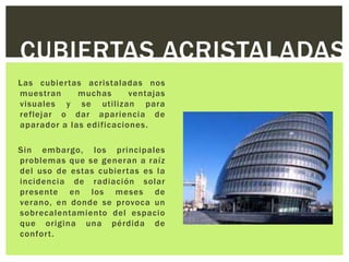 CUBIERTAS ACRISTALADAS
Las cubier tas acristaladas nos
muestran     muchas      ventajas
visuales y se utilizan para
reflejar o dar apariencia de
aparador a las edificaciones.

Sin embargo, los principales
problemas que se generan a raíz
del uso de estas cubiertas es la
incidencia de radiación solar
presente en los meses de
verano, en donde se provoca un
sobrecalentamiento del espacio
que origina una pérdida de
confor t.
 