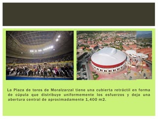 La Plaza de toros de Moralzarzal tiene una cubier ta retráctil en forma
de cúpula que distribuye uniformemente los esfuerzos y deja una
aber tura central de aproximadamente 1 ,400 m2.
 