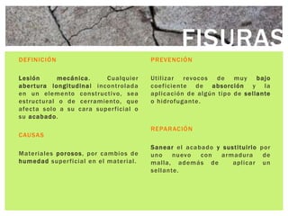 FISURAS
DEFINICIÓN                              PREVENCIÓN

Lesión      mecánica .     Cualquier    Utilizar revocos d e muy bajo
aber tura longitudina l incontrolada    coefi ciente d e absorción y l a
en un elemento constructi vo, sea       aplicaci ón d e algún tipo de sellante
estructural o de cerramiento, que       o hidrofugante .
afecta sol o a su cara super ficial o
su acabado .
                                        REPARACIÓN
CAUSAS
                                        Sanear el acabado y sustituirlo por
Materiales po rosos , por cambios de    uno    nuevo  con   armadura     de
humedad super ficial en el material .   malla, además de       apli car un
                                        sellante.
 