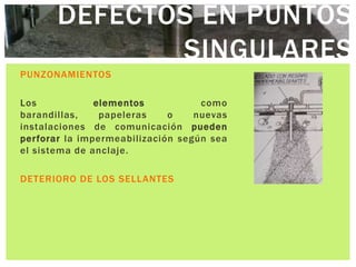 DEFECTOS EN PUNTOS
              SINGULARES
PUNZONAMIENTOS

Los            elementos           como
barandillas,    papeleras    o    nuevas
instalaciones de comunicación pueden
perforar la impermeabilización según sea
el sistema de anclaje.

DETERIORO DE LOS SELLANTES
 