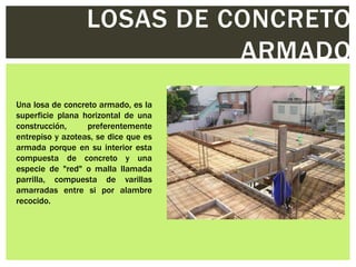 LOSAS DE CONCRETO
                            ARMADO
Una losa de concreto armado, es la
superficie plana horizontal de una
construcción,     preferentemente
entrepiso y azoteas, se dice que es
armada porque en su interior esta
compuesta de concreto y una
especie de "red" o malla llamada
parrilla, compuesta de varillas
amarradas entre si por alambre
recocido.
 