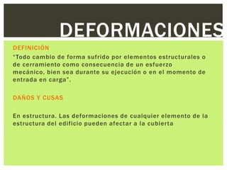 DEFORMACIONES
DEFINICIÓN
“Todo cambio de forma sufrido por elementos estructurales o
de cerramiento como consecuencia de un esfuerzo
mecánico, bien sea durante su ejecución o en el momento de
entrada en carga”.

DAÑOS Y CUSAS

En estructura. Las deformaciones de cualquier elemento de la
estructura del edificio pueden afectar a la cubierta
 