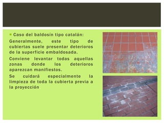  Caso del baldosín tipo catalán:
Generalmente,      este    tipo    de
cubiertas suele presentar deterioros
de la superficie embaldosada.
Conviene levantar todas aquellas
zonas     donde      los   deterioros
aparezcan manifiestos.
Se    cuidará     especialmente    la
limpieza de toda la cubierta previa a
la proyección.
 