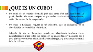 ¿QUÉ ES UN CUBO?
• Un cubo es un cuerpo formado por seis caras que son cuadradas. La
particularidad de estos cuerpos es que todas las caras son congruentes,
están dispuestas de forma paralela.
• Un cubo o hexaedro regular es un poliedro, que se encuentra en la
clasificación de los sólidos platónicos.
• Además de ser un hexaedro, puede ser clasificado también como
paralelepípedo, pues todas sus caras son de cuatro lados y paralelas dos a
dos, e incluso como un prisma de base cuadrangular y altura equivalente al
lado de la base.
 
