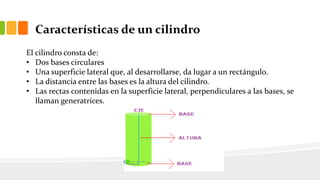 Características de un cilindro
El cilindro consta de:
• Dos bases circulares
• Una superficie lateral que, al desarrollarse, da lugar a un rectángulo.
• La distancia entre las bases es la altura del cilindro.
• Las rectas contenidas en la superficie lateral, perpendiculares a las bases, se
llaman generatrices.
 