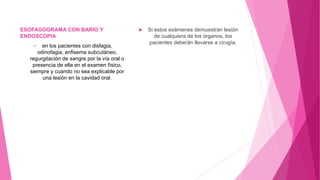 ESOFAGOGRAMA CON BARIO Y
ENDOSCOPIA
 en los pacientes con disfagia,
odinofagia, enfisema subcutáneo,
regurgitación de sangre por la vía oral o
presencia de ella en el examen físico,
siempre y cuando no sea explicable por
una lesión en la cavidad oral.
 Si estos exámenes demuestran lesión
de cualquiera de los órganos, los
pacientes deberán llevarse a cirugía.
 