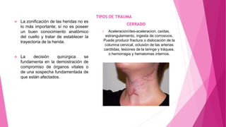  La zonificación de las heridas no es
lo más importante; sí no es poseer
un buen conocimiento anatómico
del cuello y tratar de establecer la
trayectoria de la herida.
 La decisión quirúrgica se
fundamenta en la demostración de
compromiso de órganos vitales o
de una sospecha fundamentada de
que están afectados.
TIPOS DE TRAUMA
CERRADO
 Aceleracion/des-aceleracion, caídas,
estrangulamiento, ingesta de corrosivos,
Puede producir fractura o dislocación de la
columna cervical, oclusión de las arterias
carótidas, lesiones de la laringe y tráquea,
o hemorragia y hematomas internos.
 