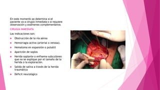 En este momento se determina si el
paciente va a cirugía inmediata o si requiere
observación y exámenes complementarios.
CIRUGIA INMEDIATA
Las indicaciones son:
 Obstrucción de la vía aérea
 Hemorragia activa (arterial o venosa).
 Hematoma en expansión o pulsátil
 Aparición de soplos
 Herida soplante o enfisema subcutáneo
que no se explique por el tamaño de la
herida o la exploración.
 Salida de saliva a través de la herida
traumática
 Déficit neurológico
 
