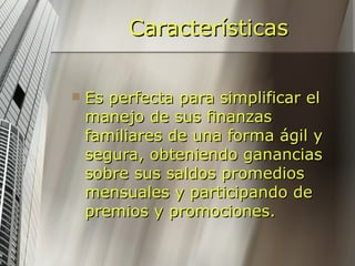 Características Es perfecta para simplificar el manejo de sus finanzas familiares de una forma ágil y segura, obteniendo ganancias sobre sus saldos promedios mensuales y participando de premios y promociones.   