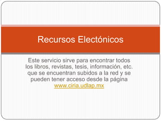 Recursos Electónicos

 Este servicio sirve para encontrar todos
los libros, revistas, tesis, información, etc.
 que se encuentran subidos a la red y se
  pueden tener acceso desde la página
             www.ciria.udlap.mx
 