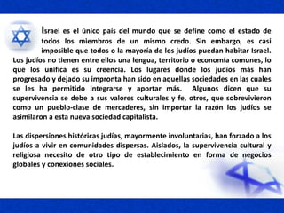 Israel es el único país del mundo que se define como el estado de
todos los miembros de un mismo credo. Sin embargo, es casi
imposible que todos o la mayoría de los judíos puedan habitar Israel.
Los judíos no tienen entre ellos una lengua, territorio o economía comunes, lo
que los unifica es su creencia. Los lugares donde los judíos más han
progresado y dejado su impronta han sido en aquellas sociedades en las cuales
se les ha permitido integrarse y aportar más. Algunos dicen que su
supervivencia se debe a sus valores culturales y fe, otros, que sobrevivieron
como un pueblo-clase de mercaderes, sin importar la razón los judíos se
asimilaron a esta nueva sociedad capitalista.
Las dispersiones históricas judías, mayormente involuntarias, han forzado a los
judíos a vivir en comunidades dispersas. Aislados, la supervivencia cultural y
religiosa necesito de otro tipo de establecimiento en forma de negocios
globales y conexiones sociales.
 