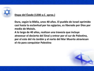 Etapa del Éxodo (1200 a.C. aprox.)
Dura, según la Biblia, unos 40 años. El pueblo de Israel oprimido
casi hasta la esclavitud por los egipcios, es liberado por Dios por
medio de Moisés.
A lo largo de 40 años, realizan una travesía que incluye
atravesar el desierto del Sinaí y entrar por el sur de Palestina,
por el este del río Jordán y al norte del Mar Muerto atraviesan
el río para conquistar Palestina
 