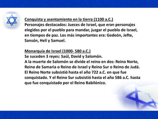 Conquista y asentamiento en la tierra (1100 a.C.)
Personajes destacados: Jueces de Israel, que eran personajes
elegidos por el pueblo para mandar, juzgar el pueblo de Israel,
en tiempos de paz. Los más importantes era: Gedeón, Jefte,
Sansón, Helí y Samuel.
Monarquía de Israel (1000- 580 a.C.)
Se suceden 3 reyes: Saúl, David y Salomón.
A la muerte de Salomón se divide el reino en dos: Reino Norte,
Reino de Samaria o Reino de Israel y Reino Sur o Reino de Judá.
El Reino Norte subsistió hasta el año 722 a.C. en que fue
conquistado. Y el Reino Sur subsistió hasta el año 586 a.C. hasta
que fue conquistado por el Reino Babilónico.
 