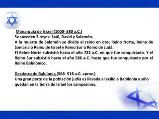 Monarquía de Israel (1000- 580 a.C.)
Se suceden 3 reyes: Saúl, David y Salomón.
A la muerte de Salomón se divide el reino en dos: Reino Norte, Reino de
Samaria o Reino de Israel y Reino Sur o Reino de Judá.
El Reino Norte subsistió hasta el año 722 a.C. en que fue conquistado. Y el
Reino Sur subsistió hasta el año 586 a.C. hasta que fue conquistado por el
Reino Babilónico.
Destierro de Babilonia (586- 516 a.C. aprox.)
Una gran parte de la población judía es llevada al exilio a Babilonia y sólo
quedan en la tierra de Israel los campesinos.
 