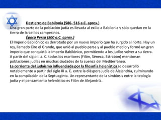 Destierro de Babilonia (586- 516 a.C. aprox.)
Una gran parte de la población judía es llevada al exilio a Babilonia y sólo quedan en la
tierra de Israel los campesinos.
Época Persa (500 a.C. aprox.)
El Imperio Babilónico es derrotado por un nuevo imperio que ha surgido al norte. Hay un
rey, llamado Ciro el Grande, que unió al pueblo persa y al pueblo medio y formó un gran
imperio que conquistó la Imperio Babilónico, permitiendo a los judíos volver a su tierra.
A partir del siglo II a. C. todos los escritores (Filón, Séneca, Estrabón) mencionan
poblaciones judías en muchas ciudades de la cuenca del Mediterráneo.
La corriente del judaísmo influenciada por la filosofía helenística se desarrolló
notablemente a partir del siglo III a. C. entre la diáspora judía de Alejandría, culminando
en la compilación de la Septuaginta. Un representante de la simbiosis entre la teología
judía y el pensamiento helenístico es Filón de Alejandría.
 
