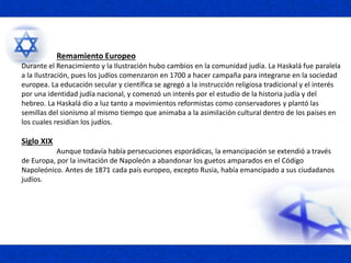 Remamiento Europeo
Durante el Renacimiento y la Ilustración hubo cambios en la comunidad judía. La Haskalá fue paralela
a la Ilustración, pues los judíos comenzaron en 1700 a hacer campaña para integrarse en la sociedad
europea. La educación secular y científica se agregó a la instrucción religiosa tradicional y el interés
por una identidad judía nacional, y comenzó un interés por el estudio de la historia judía y del
hebreo. La Haskalá dio a luz tanto a movimientos reformistas como conservadores y plantó las
semillas del sionismo al mismo tiempo que animaba a la asimilación cultural dentro de los países en
los cuales residían los judíos.
Siglo XIX
Aunque todavía había persecuciones esporádicas, la emancipación se extendió a través
de Europa, por la invitación de Napoleón a abandonar los guetos amparados en el Código
Napoleónico. Antes de 1871 cada país europeo, excepto Rusia, había emancipado a sus ciudadanos
judíos.
 