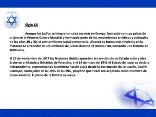 Siglo XX
Aunque los judíos se integraron cada vez más en Europa, luchando con sus países de
origen en la Primera Guerra Mundial y formando parte de los movimientos artísticos y culturales
de los años 20 y 30, el antisemitismo racial permanecía. Alcanzó su forma más virulenta en la
matanza de alrededor de seis millones de judíos durante el Holocausto, borrando una historia de
2000 años.
El 29 de noviembre de 1947 las Naciones Unidas aprueban la creación de un Estado judío y otro
árabe en el Mandato Británico de Palestina, y el 14 de mayo de 1948 el Estado de Israel se declara
independiente, representando la primera nación judía desde la destrucción de Jerusalén. Andréi
Gromyko, embajador de la URSS en la ONU, propone que Israel sea aceptado como miembro de
pleno derecho. El pleno de la ONU lo aprueba.
 