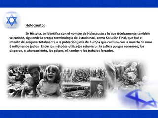 Holocausto:
En Historia, se identifica con el nombre de Holocausto a lo que técnicamente también
se conoce, siguiendo la propia terminología del Estado nazi, como Solución Final, que fué el
intento de aniquilar totalmente a la población judía de Europa que culminó con la muerte de unos
6 millones de judíos. Entre los métodos utilizados estuvieron la asfixia por gas venenoso, los
disparos, el ahorcamiento, los golpes, el hambre y los trabajos forzados.
 