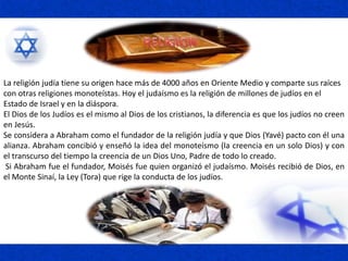La religión judía tiene su origen hace más de 4000 años en Oriente Medio y comparte sus raíces
con otras religiones monoteístas. Hoy el judaísmo es la religión de millones de judíos en el
Estado de Israel y en la diáspora.
El Dios de los Judíos es el mismo al Dios de los cristianos, la diferencia es que los judíos no creen
en Jesús.
Se considera a Abraham como el fundador de la religión judía y que Dios (Yavé) pacto con él una
alianza. Abraham concibió y enseñó la idea del monoteísmo (la creencia en un solo Dios) y con
el transcurso del tiempo la creencia de un Dios Uno, Padre de todo lo creado.
Si Abraham fue el fundador, Moisés fue quien organizó el judaísmo. Moisés recibió de Dios, en
el Monte Sinaí, la Ley (Tora) que rige la conducta de los judíos.
 
