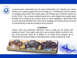 Fundadores
Fueron estos tres patriarcas: Abraham, Isaac y Jacob son los padres del
pueblo de Israel. Trece siglos antes de la era cristiana, Moisés recibió la Torá
(los cinco primeros libros de la Biblia) en el monte Sinaí, después de la
Revelación de las diez Palabras o Mandamientos a todo el pueblo de Israel.
La persecución emprendida por los reyes helenizados (se entiende por cultura
helénica a la cultura griega) de Siria en el siglo II a.C., fortaleció la fe de los judíos.
La completa destrucción del estado judío y del Templo por el ejército romano en
el año 70 d.C., fue un gran acontecimiento de la vida religiosa del pueblo judío.
Privados de su templo y de su tierra santa, se vieron obligados a desarrollar toda
su vida espiritual alrededor de la Tora, de la sinagoga, del estudio de las Escrituras
y el acomodo de la vida de acuerdo a la Ley mosáica.
 