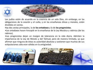 Los judíos están de acuerdo en la creencia de un solo Dios, sin embargo, en las
obligaciones de la oración y el culto, y en las enseñanzas éticas y morales, están
divididos en sectas.
Hay dos sectas principales, la de los ortodoxos y la de los progresistas.
•Los ortodoxos hacen hincapié en la enseñanza de la Ley Mosáica y rabínica (de los
rabinos).
•Los progresistas dejan un margen de tolerancia en la vida diaria. Admiten la
importancia de la Ley de Moisés y del Talmud, pero de manera limitada, ya que
afirman que ninguna de éstas es autoridad absoluta y sostienen que muchas de sus
estipulaciones sólo eran válidas en la antigüedad.
 