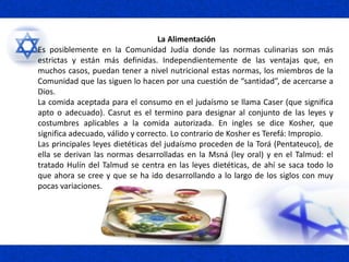 La Alimentación
Es posiblemente en la Comunidad Judía donde las normas culinarias son más
estrictas y están más definidas. Independientemente de las ventajas que, en
muchos casos, puedan tener a nivel nutricional estas normas, los miembros de la
Comunidad que las siguen lo hacen por una cuestión de “santidad”, de acercarse a
Dios.
La comida aceptada para el consumo en el judaísmo se llama Caser (que significa
apto o adecuado). Casrut es el termino para designar al conjunto de las leyes y
costumbres aplicables a la comida autorizada. En ingles se dice Kosher, que
significa adecuado, válido y correcto. Lo contrario de Kosher es Terefá: Impropio.
Las principales leyes dietéticas del judaísmo proceden de la Torá (Pentateuco), de
ella se derivan las normas desarrolladas en la Msná (ley oral) y en el Talmud: el
tratado Hulín del Talmud se centra en las leyes dietéticas, de ahí se saca todo lo
que ahora se cree y que se ha ido desarrollando a lo largo de los siglos con muy
pocas variaciones.
 