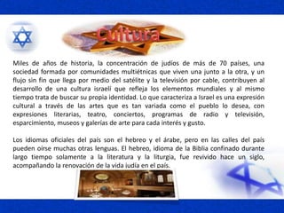 Miles de años de historia, la concentración de judíos de más de 70 países, una
sociedad formada por comunidades multiétnicas que viven una junto a la otra, y un
flujo sin fin que llega por medio del satélite y la televisión por cable, contribuyen al
desarrollo de una cultura israelí que refleja los elementos mundiales y al mismo
tiempo trata de buscar su propia identidad. Lo que caracteriza a Israel es una expresión
cultural a través de las artes que es tan variada como el pueblo lo desea, con
expresiones literarias, teatro, conciertos, programas de radio y televisión,
esparcimiento, museos y galerías de arte para cada interés y gusto.
Los idiomas oficiales del país son el hebreo y el árabe, pero en las calles del país
pueden oírse muchas otras lenguas. El hebreo, idioma de la Biblia confinado durante
largo tiempo solamente a la literatura y la liturgia, fue revivido hace un siglo,
acompañando la renovación de la vida judía en el país.
 