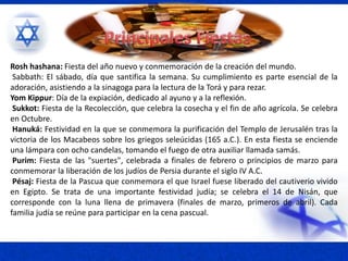 Rosh hashana: Fiesta del año nuevo y conmemoración de la creación del mundo.
Sabbath: El sábado, día que santifica la semana. Su cumplimiento es parte esencial de la
adoración, asistiendo a la sinagoga para la lectura de la Torá y para rezar.
Yom Kippur: Día de la expiación, dedicado al ayuno y a la reflexión.
Sukkot: Fiesta de la Recolección, que celebra la cosecha y el fin de año agrícola. Se celebra
en Octubre.
Hanuká: Festividad en la que se conmemora la purificación del Templo de Jerusalén tras la
victoria de los Macabeos sobre los griegos seleúcidas (165 a.C.). En esta fiesta se enciende
una lámpara con ocho candelas, tomando el fuego de otra auxiliar llamada samás.
Purim: Fiesta de las "suertes", celebrada a finales de febrero o principios de marzo para
conmemorar la liberación de los judíos de Persia durante el siglo IV A.C.
Pésaj: Fiesta de la Pascua que conmemora el que Israel fuese liberado del cautiverio vivido
en Egipto. Se trata de una importante festividad judía; se celebra el 14 de Nisán, que
corresponde con la luna llena de primavera (finales de marzo, primeros de abril). Cada
familia judía se reúne para participar en la cena pascual.
 